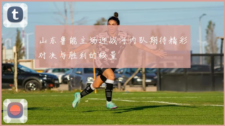 山东鲁能主场迎战河内队期待精彩对决与胜利的较量